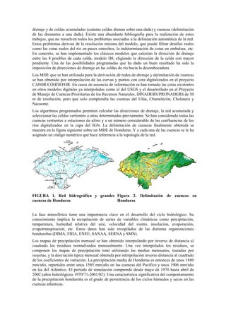 drenaje y de celdas acumuladas (cuántas celdas drenan sobre una dada) y cuencas (delimitación
de las drenantes a una dada). Existe una abundante bibliografía para la realización de estos
trabajos, que no resuelven todos los problemas asociados a la delineación automática de la red.
Estos problemas derivan de la resolución mínima del modelo, que puede filtrar detalles reales
como las cotas reales del río en pasos estrechos, la indeterminación de cotas en embalses, etc.
En concreto, se han implementado los clásicos modelos que calculan la dirección de drenaje
entre las 8 posibles de cada celda, modelo D8, eligiendo la dirección de la celda con mayor
pendiente. Una de las posibilidades programadas que ha dado un buen resultado ha sido la
imposición de direcciones de drenaje en las celdas de río hacia la desembocadura.
Los MDE que se han utilizado para la derivación de redes de drenaje y delimitación de cuencas
se han obtenido por interpolación de las curvas y puntos con cota digitalizados en el proyecto
CAFOR/COHDEFOR. En casos de ausencia de información se han tomado las cotas existentes
en otros modelos digitales ya interpolados como el del USGS y el desarrollado en el Proyecto
de Manejo de Cuencas Prioritarias de los Recursos Naturales, DINADERS/PRONADERS de 50
m de resolución, pero que solo comprendía las cuencas del Ulúa, Chamelecón, Choluteca y
Nacaome.
Los algoritmos programados permiten calcular las direcciones de drenaje, la red acumulada y
seleccionar las celdas vertientes a otras determinadas previamente. Se han considerado todas las
cuencas vertientes a estaciones de aforo y a un número considerable de las confluencias de los
ríos digitalizados en la capa del IGN. La delimitación de cuencas finalmente obtenida se
muestra en la figura siguiente sobre un MDE de Honduras. Y a cada una de las cuencas se le ha
asignado un código numérico que hace referencia a la topología de la red.
FIGURA 1. Red hidrográfica y grandes
cuencas de Honduras
Figura 2. Delimitación de cuencas en
Honduras
La fase atmosférica tiene una importancia clave en el desarrollo del ciclo hidrológico. Su
conocimiento implica la recopilación de series de variables climáticas como precipitación,
temperatura, humedad relativa del aire, velocidad del viento, insolación, evaporación,
evapotranspiración, etc. Estos datos han sido recopilados de las distintas organizaciones
hondureñas (DIMA, FHIA, ENEE, SANAA, SERNA y SMN).
Los mapas de precipitación mensual se han obtenido interpolando por inverso de distancia al
cuadrado los residuos normalizados mensualmente. Una vez interpolados los residuos, se
componen los mapas de precipitación total utilizando las medias mensuales, trazadas por
isoyetas, y la desviación típica mensual obtenida por interpolación inverso distancia al cuadrado
de los coeficientes de variación. La precipitación media de Honduras es entonces de unos 1880
mm/año, repartidos entre unos 1585 mm/año en las cuencas del Pacífico y unos 1906 mm/año
en las del Atlántico. El periodo de simulación comprende desde mayo de 1970 hasta abril de
2002 (años hidrológicos 1970/71-2001/02). Una característica significativa del comportamiento
de la precipitación hondureña es el grado de persistencia de los ciclos húmedos y secos en las
cuencas atlánticas.
 