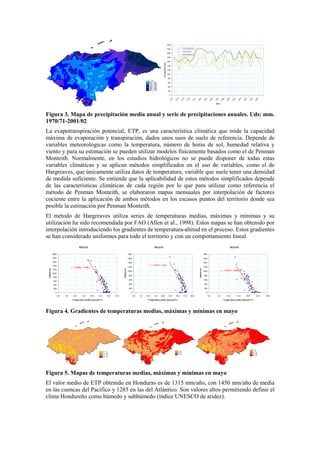 0
200
400
600
800
1000
1200
1400
1600
1800
2000
2200
2400
1970
1972
1974
1976
1978
1980
1982
1984
1986
1988
1990
1992
1994
1996
1998
2000
Años
Precipitación(mm)
ATLÁNTICO
PACÍFICO
HONDURAS
Figura 3. Mapa de precipitación media anual y serie de precipitaciones anuales. Uds: mm.
1970/71-2001/02
La evapotranspiración potencial, ETP, es una característica climática que mide la capacidad
máxima de evaporación y transpiración, dados unos usos de suelo de referencia. Depende de
variables meteorológicas como la temperatura, número de horas de sol, humedad relativa y
viento y para su estimación se pueden utilizar modelos físicamente basados como el de Penman
Monteith. Normalmente, en los estudios hidrológicos no se puede disponer de todas estas
variables climáticas y se aplican métodos simplificados en el uso de variables, como el de
Hargreaves, que únicamente utiliza datos de temperatura, variable que suele tener una densidad
de medida suficiente. Se entiende que la aplicabilidad de estos métodos simplificados depende
de las características climáticas de cada región por lo que para utilizar como referencia el
método de Penman Monteith, se elaboraron mapas mensuales por interpolación de factores
cociente entre la aplicación de ambos métodos en los escasos puntos del territorio donde sea
posible la estimación por Penman Monteith.
El método de Hargreaves utiliza series de temperaturas medias, máximas y mínimas y su
utilización ha sido recomendada por FAO (Allen et al., 1998). Estos mapas se han obtenido por
interpolación introduciendo los gradientes de temperatura-altitud en el proceso. Estos gradientes
se han considerado uniformes para todo el territorio y con un comportamiento lineal.
MAYO
y = -139,89x + 4198,2
0
200
400
600
800
1000
1200
1400
1600
1800
2000
0,0 5,0 10,0 15,0 20,0 25,0 30,0 35,0
Temperatura media mensual (ºC)
Altitud(m)
MAYO
y = -116,97x + 4261
0
200
400
600
800
1000
1200
1400
1600
1800
0,0 5,0 10,0 15,0 20,0 25,0 30,0 35,0 40,0
Temperatura media mensual (ºC)
Altitud(m)
MAYO
y = -119,97x + 2895,7
0
200
400
600
800
1000
1200
1400
1600
1800
0,0 5,0 10,0 15,0 20,0 25,0 30,0
Temperatura media mensual (ºC)
Altitud(m)
Figura 4. Gradientes de temperaturas medias, máximas y mínimas en mayo
Figura 5. Mapas de temperaturas medias, máximas y mínimas en mayo
El valor medio de ETP obtenido en Honduras es de 1315 mm/año, con 1450 mm/año de media
en las cuencas del Pacífico y 1285 en las del Atlántico. Son valores altos permitiendo definir el
clima Hondureño como húmedo y subhúmedo (índice UNESCO de aridez).
 