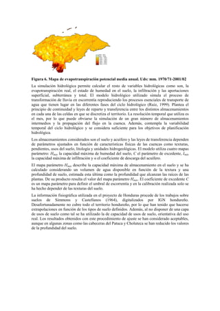 Figura 6. Mapa de evapotranspiración potencial media anual. Uds: mm. 1970/71-2001/02
La simulación hidrológica permite calcular el resto de variables hidrológicas como son, la
evapotranspiración real, el estado de humedad en el suelo, la infiltración y las aportaciones
superficial, subterránea y total. El modelo hidrológico utilizado simula el proceso de
transformación de lluvia en escorrentía reproduciendo los procesos esenciales de transporte de
agua que tienen lugar en las diferentes fases del ciclo hidrológico (Ruiz, 1999). Plantea el
principio de continuidad y leyes de reparto y transferencia entre los distintos almacenamientos
en cada una de las celdas en que se discretiza el territorio. La resolución temporal que utiliza es
el mes, por lo que puede obviarse la simulación de un gran número de almacenamientos
intermedios y la propagación del flujo en la cuenca. Además, contempla la variabilidad
temporal del ciclo hidrológico y se considera suficiente para los objetivos de planificación
hidrológica.
Los almacenamientos considerados son el suelo y acuífero y las leyes de transferencia dependen
de parámetros ajustados en función de características físicas de las cuencas como texturas,
pendientes, usos del suelo, litología y unidades hidrogeológicas. El modelo utiliza cuatro mapas
parámetro: Hmáx la capacidad máxima de humedad del suelo, C el parámetro de excedente, Imáx
la capacidad máxima de infiltración y α el coeficiente de descarga del acuífero.
El mapa parámetro Hmáx describe la capacidad máxima de almacenamiento en el suelo y se ha
calculado considerando un volumen de agua disponible en función de la textura y una
profundidad de suelo, estimada esta última como la profundidad que alcanzan las raíces de las
plantas. De su producto resulta el valor del mapa parámetro Hmáx. El coeficiente de excedente C
es un mapa parámetro para definir el umbral de escorrentía y en la calibración realizada solo se
ha hecho depender de las texturas del suelo.
La información fisiográfica utilizada en el proyecto de Honduras procede de los trabajos sobre
suelos de Simmons y Castellanos (1964), digitalizados por IGN hondureño.
Desafortunadamente no cubre todo el territorio hondureño, por lo que han tenido que hacerse
extrapolaciones en función de los tipos de suelo definidos. Además, al no disponer de una capa
de usos de suelo como tal se ha utilizado la de capacidad de usos de suelo, orientativa del uso
real. Los resultados obtenidos con este procedimiento de ajuste se han considerado aceptables,
aunque en algunas zonas como las cabeceras del Patuca y Choluteca se han reducido los valores
de la profundidad del suelo.
 