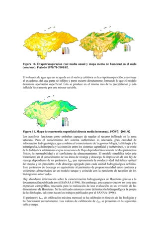 Figura 10. Evapotranspiración real media anual y mapa medio de humedad en el suelo
(mm/mes). Periodo 1970/71-2001/02.
El volumen de agua que no se queda en el suelo y colabora en la evapotranspiración, constituye
el excedente, del que parte se infiltra y parte escurre directamente formando lo que el modelo
denomina aportación superficial. Ésta se produce en el mismo mes de la precipitación y está
influida básicamente por esta misma variable.
Figura 11. Mapa de escorrentía superficial directa media interanual. 1970/71-2001/02
Los acuíferos funcionan como embalses capaces de regular el recurso infiltrado en la zona
saturada. Para el conocimiento del sistema subterráneo es necesaria gran cantidad de
información hidrogeológica, que combina el conocimiento de la geomorfología, la litología y la
estratigrafía, la hidrografía y la conexión entre los sistemas superficial y subterráneo, y la teoría
de la hidráulica subterránea cuyas ecuaciones de flujo dependen básicamente de dos parámetros
físicos, la permeabilidad y el coeficiente de almacenamiento. El modelo simplifica todo este
tratamiento en el conocimiento de las áreas de recarga y descarga, la imposición de una ley de
recarga dependiente de un parámetro Imáx que representaría la conductividad hidráulica vertical
del medio y un parámetro α de descarga agregado para cada unidad hidrogeológica definida.
Este parámetro de descarga es equivalente al parámetro de proporcionalidad entre caudales y
volúmenes almacenados de un modelo tanque y coincide con la pendiente de recesión de los
hidrogramas observados.
Hay abundante información sobre la caracterización hidrogeológica de Honduras gracias a la
documentación publicada por el SANAA (1996). Sin embargo, esta caracterización no tiene una
expresión cartográfica, necesaria para la realización de una evaluación en un territorio de las
dimensiones de Honduras. Se ha utilizado entonces como delimitación hidrogeológica la propia
de las litologías, tal como hacen los trabajos publicados por el SANAA (1996).
El parámetro Imáx de infiltración máxima mensual se ha calibrado en función de las litologías y
ha funcionado correctamente. Los valores de calibración de Imáx se presentan en la siguientes
tabla y mapa.
 