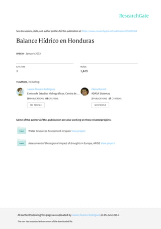 See	discussions,	stats,	and	author	profiles	for	this	publication	at:	https://www.researchgate.net/publication/258291968
Balance	Hídrico	en	Honduras
Article	·	January	2003
CITATION
1
READS
1,429
4	authors,	including:
Some	of	the	authors	of	this	publication	are	also	working	on	these	related	projects:
Water	Resources	Assessment	in	Spain	View	project
Assessment	of	the	regional	impact	of	droughts	in	Europe,	ARIDE	View	project
Javier	Álvarez-Rodríguez
Centro	de	Estudios	Hidrográficos.	Centro	de	…
30	PUBLICATIONS			89	CITATIONS			
SEE	PROFILE
Elena	Borrell
ADASA	Sistemas
2	PUBLICATIONS			57	CITATIONS			
SEE	PROFILE
All	content	following	this	page	was	uploaded	by	Javier	Álvarez-Rodríguez	on	05	June	2014.
The	user	has	requested	enhancement	of	the	downloaded	file.
 