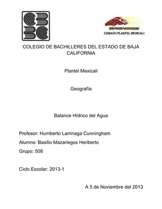 COLEGIO DE BACHILLERES DEL ESTADO DE BAJA
CALIFORNIA

Plantel Mexicali

Geografía

Balance Hídrico del Agua

Profesor: Humberto Larrinaga Cunningham
Alumno: Basilio Mazariegos Heriberto
Grupo: 508

Ciclo Escolar: 2013-1

A 5 de Noviembre del 2013

 