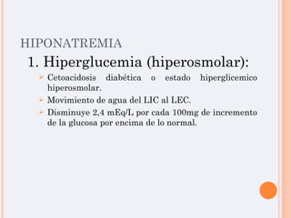 HIPONATREMIA 1. Hiperglucemia (hiperosmolar): Cetoacidosis diabética o estado hiperglicemico hiperosmolar. Movimiento de agua del LIC al LEC. Disminuye 2,4 mEq/L por cada 100mg de incremento de la glucosa por encima de lo normal. 