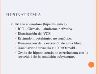 HIPONATREMIA 2. Estado edematoso (hipervolemica): ICC – Cirrosis  - síndrome nefrotico. Disminución del VCE. Estimulo hipotalámico no osmótico. Disminución de la excreción de agua libre. Osmolaridad urinaria > 100mOsmol/L. Grado de hiponatremia se correlaciona con la severidad de la condición subyacente. 