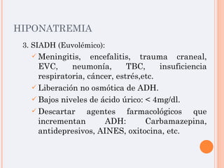 HIPONATREMIA 3. SIADH (Euvolémico): Meningitis, encefalitis, trauma craneal, EVC, neumonía, TBC, insuficiencia respiratoria, cáncer, estrés,etc. Liberación no osmótica de ADH. Bajos niveles de ácido úrico: < 4mg/dl. Descartar agentes farmacológicos que incrementan ADH: Carbamazepina, antidepresivos, AINES, oxitocina, etc. 