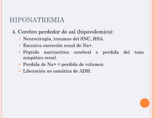 HIPONATREMIA 4. Cerebro perdedor de sal (hipovolemico): Neurocirugía, traumas del SNC, HSA. Excesiva excreción renal de Na+. Péptido natriurético cerebral o perdida del tono simpático renal. Perdida de Na+ = perdida de volumen. Liberación no osmótica de ADH. 