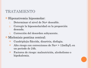 TRATAMIENTO Hiponatremia hiposmolar: Determinar el nivel de Na+ deseable. Corregir la hiposmolaridad en la proporción deseada. Corrección del desorden subyacente. Mielonisis pontina central: Cuadriplejia fláccida, disartria, disfagia. Alto riesgo con correcciones de Na+ > 12mEq/L en un periodo de 24h. Factores de riesgo: malnutrición, alcoholismo o hipokalemia. 