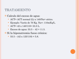 TRATAMIENTO Calculo del exceso de agua: ACT= ACT normal (L) x 140/Na+ sérico. Ejemplo: Varón de 70 Kg. Na+: 110mEq/L. ACT= 42 x 140/110= 53.5 L. Exceso de agua: 53.5 – 42 = 11.5. Si la hiponatremia fuese crónica: 53.5 – (42 x 125/110) = 5.8. 