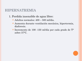 HIPERNATREMIA 1. Perdida insensible de agua libre: Adultos normales: 400 – 500 ml/dia. Aumenta durante ventilación mecánica, hipertermia, diaforesis. Incremento de 100 -150 ml/dia por cada grado de T° sobre 37°C.  