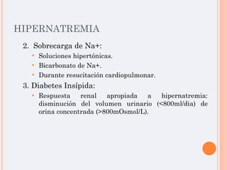 HIPERNATREMIA 2.  Sobrecarga de Na+: Soluciones hipertónicas. Bicarbonato de Na+. Durante resucitación cardiopulmonar. 3. Diabetes Insípida: Respuesta renal apropiada a hipernatremia: disminución del volumen urinario (<800ml/dia) de orina concentrada (>800mOsmol/L). 