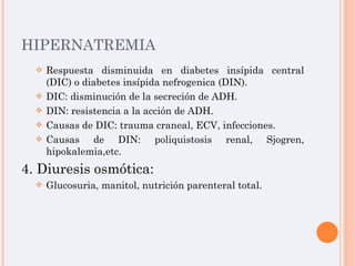 HIPERNATREMIA Respuesta disminuida en diabetes insípida central (DIC) o diabetes insípida nefrogenica (DIN). DIC: disminución de la secreción de ADH. DIN: resistencia a la acción de ADH. Causas de DIC: trauma craneal, ECV, infecciones. Causas de DIN: poliquistosis renal, Sjogren, hipokalemia,etc. 4. Diuresis osmótica: Glucosuria, manitol, nutrición parenteral total. 
