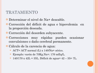 TRATAMIENTO Determinar el nivel de Na+ deseable. Corrección del déficit de agua e hipovolemia  en la proporción deseada. Corrección del desorden subyacente. Correcciones muy rápidas pueden ocasionar convulsiones o daño cerebral permanente. Cálculo de la carencia de agua: ACT= ACT normal (L) x 140/Na+ sérico. Ejemplo: varón de 70Kg.Na+: 170 mEq/L. 140/170 x 42L = 35L. Déficit de agua= 42 – 35= 7L. 
