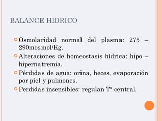 BALANCE HIDRICO Osmolaridad normal del plasma: 275 – 290mosmol/Kg. Alteraciones de homeostasis hídrica: hipo – hipernatremia. Pérdidas de agua: orina, heces, evaporación por piel y pulmones. Perdidas insensibles: regulan T° central. 
