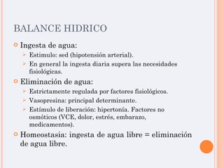 BALANCE HIDRICO Ingesta de agua: Estimulo: sed (hipotensión arterial). En general la ingesta diaria supera las necesidades fisiológicas. Eliminación de agua: Estrictamente regulada por factores fisiológicos. Vasopresina: principal determinante. Estímulo de liberación: hipertonía. Factores no osmóticos (VCE, dolor, estrés, embarazo, medicamentos). Homeostasia: ingesta de agua libre = eliminación de agua libre. 