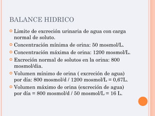 BALANCE HIDRICO Limite de excreción urinaria de agua con carga normal de soluto. Concentración mínima de orina: 50 mosmol/L. Concentración máxima de orina: 1200 mosmol/L. Excreción normal de solutos en la orina: 800 mosmol/dia. Volumen mínimo de orina ( excreción de agua) por día: 800 mosmol/d / 1200 mosmol/L = 0,67L. Volumen máximo de orina (excreción de agua) por día = 800 mosmol/d / 50 mosmol/L = 16 L. 