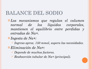 BALANCE DEL SODIO Los mecanismos que regulan el volumen normal de los líquidos corporales, mantienen el equilibrio entre perdidas y entradas de Na+. Ingesta de Na+:  Ingreso aprox. 150 mmol, supera las necesidades. Eliminación de Na+: Depende de muchos factores.  Reabsorción tubular de Na+ (principal). 