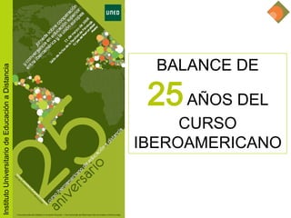25 aniversario Curso Iberoamericano de educación a distancia




                                                                              BALANCE DE
Instituto Universitario de Educación a Distancia




                                                                           25 AÑOS DEL
                                                                            CURSO
                                                                       IBEROAMERICANO
 