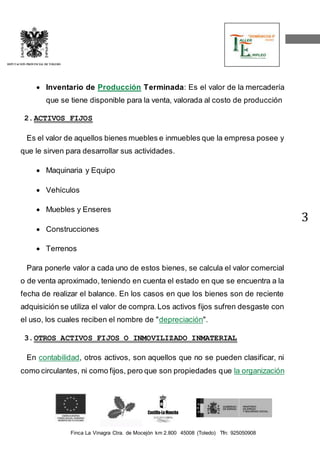 Finca La Vinagra Ctra. de Mocejón km 2.800 45008 (Toledo) Tfn: 925050908 
DIPUTACIÓN PROVINCIAL DE TOLEDO 
3 
 Inventario de Producción Terminada: Es el valor de la mercadería 
que se tiene disponible para la venta, valorada al costo de producción 
2. ACTIVOS FIJOS 
Es el valor de aquellos bienes muebles e inmuebles que la empresa posee y 
que le sirven para desarrollar sus actividades. 
 Maquinaria y Equipo 
 Vehículos 
 Muebles y Enseres 
 Construcciones 
 Terrenos 
Para ponerle valor a cada uno de estos bienes, se calcula el valor comercial 
o de venta aproximado, teniendo en cuenta el estado en que se encuentra a la 
fecha de realizar el balance. En los casos en que los bienes son de reciente 
adquisición se utiliza el valor de compra. Los activos fijos sufren desgaste con 
el uso, los cuales reciben el nombre de "depreciación". 
3. OTROS ACTIVOS FIJOS O INMOVILIZADO INMATERIAL 
En contabilidad, otros activos, son aquellos que no se pueden clasificar, ni 
como circulantes, ni como fijos, pero que son propiedades que la organización 
 