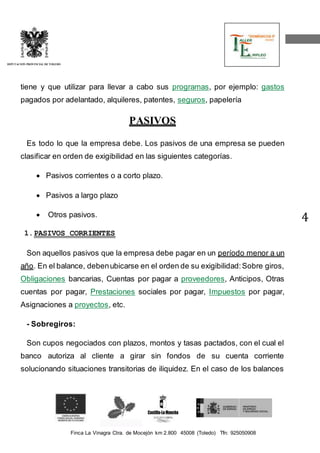 Finca La Vinagra Ctra. de Mocejón km 2.800 45008 (Toledo) Tfn: 925050908 
DIPUTACIÓN PROVINCIAL DE TOLEDO 
4 
tiene y que utilizar para llevar a cabo sus programas, por ejemplo: gastos 
pagados por adelantado, alquileres, patentes, seguros, papelería 
PASIVOS 
Es todo lo que la empresa debe. Los pasivos de una empresa se pueden 
clasificar en orden de exigibilidad en las siguientes categorías. 
 Pasivos corrientes o a corto plazo. 
 Pasivos a largo plazo 
 Otros pasivos. 
1. PASIVOS CORRIENTES 
Son aquellos pasivos que la empresa debe pagar en un período menor a un 
año. En el balance, deben ubicarse en el orden de su exigibilidad: Sobre giros, 
Obligaciones bancarias, Cuentas por pagar a proveedores, Anticipos, Otras 
cuentas por pagar, Prestaciones sociales por pagar, Impuestos por pagar, 
Asignaciones a proyectos, etc. 
- Sobregiros: 
Son cupos negociados con plazos, montos y tasas pactados, con el cual el 
banco autoriza al cliente a girar sin fondos de su cuenta corriente 
solucionando situaciones transitorias de iliquidez. En el caso de los balances 
 