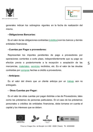 Finca La Vinagra Ctra. de Mocejón km 2.800 45008 (Toledo) Tfn: 925050908 
DIPUTACIÓN PROVINCIAL DE TOLEDO 
5 
generales indican los sobregiros vigentes en la fecha de realización del 
mismo. 
- Obligaciones Bancarias: 
Es el valor de las obligaciones contraídas (créditos) con los bancos y demás 
entidades financieras. 
- Cuentas por Pagar a proveedores: 
Representan los importes pendientes de pago a proveedores por 
operaciones corrientes a corto plazo, independientemente que su pago se 
efectúe previa o posteriormente a la recepción o aceptación de las 
mercancías, materiales, servicios recibidos, etc. Es el valor de las deudas 
contraídas por compras hechas a crédito a proveedores. 
- Anticipos: 
Es el valor del dinero que un cliente anticipa por un trabajo aún no 
entregado. 
- Otras Cuentas por Pagar: 
Es el valor de otras cuentas por pagar distintas a las de Proveedores, tales 
como los préstamos de personas particulares. En el caso de los préstamos 
personales o créditos de entidades financieras, debe tomarse en cuenta el 
capital y los intereses que se deben. 
 