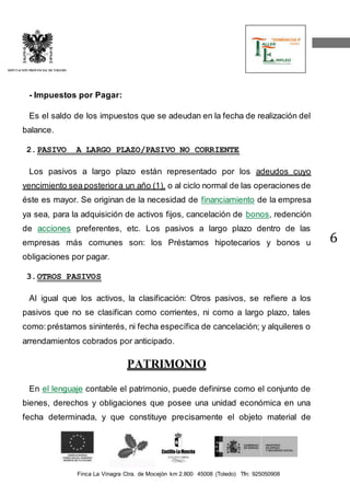 Finca La Vinagra Ctra. de Mocejón km 2.800 45008 (Toledo) Tfn: 925050908 
DIPUTACIÓN PROVINCIAL DE TOLEDO 
6 
- Impuestos por Pagar: 
Es el saldo de los impuestos que se adeudan en la fecha de realización del 
balance. 
2. PASIVO A LARGO PLAZO/PASIVO NO CORRIENTE 
Los pasivos a largo plazo están representado por los adeudos cuyo 
vencimiento sea posterior a un año (1), o al ciclo normal de las operaciones de 
éste es mayor. Se originan de la necesidad de financiamiento de la empresa 
ya sea, para la adquisición de activos fijos, cancelación de bonos, redención 
de acciones preferentes, etc. Los pasivos a largo plazo dentro de las 
empresas más comunes son: los Préstamos hipotecarios y bonos u 
obligaciones por pagar. 
3. OTROS PASIVOS 
Al igual que los activos, la clasificación: Otros pasivos, se refiere a los 
pasivos que no se clasifican como corrientes, ni como a largo plazo, tales 
como: préstamos sininterés, ni fecha específica de cancelación; y alquileres o 
arrendamientos cobrados por anticipado. 
PATRIMONIO 
En el lenguaje contable el patrimonio, puede definirse como el conjunto de 
bienes, derechos y obligaciones que posee una unidad económica en una 
fecha determinada, y que constituye precisamente el objeto material de 
 