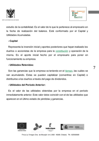 Finca La Vinagra Ctra. de Mocejón km 2.800 45008 (Toledo) Tfn: 925050908 
DIPUTACIÓN PROVINCIAL DE TOLEDO 
7 
estudio de la contabilidad. Es el valor de lo que le pertenece al empresario en 
la fecha de realización del balance. Está conformado por el Capital y 
Utilidades Acumuladas. 
- Capital 
Representa la inversión inicial y aportes posteriores que hayan realizado los 
dueños o accionistas de la empresa para la constitución y operación de la 
misma. Es el aporte inicial hecho por el empresario para poner en 
funcionamiento su empresa. 
- Utilidades Retenidas: 
Son las ganancias que la empresa va teniendo en el tiempo, las cuáles se 
van acumulando. Estas se pueden capitalizar (convertirse en Capital) o 
distribuirse a los dueños a través del pago de dividendos. 
- Utilidades del Período Anterior: 
Es el valor de las utilidades obtenidas por la empresa en el período 
inmediatamente anterior. Este valor debe coincidir con el de las utilidades que 
aparecen en el último estado de pérdidas y ganancias. 
 