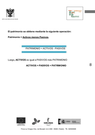 Finca La Vinagra Ctra. de Mocejón km 2.800 45008 (Toledo) Tfn: 925050908 
DIPUTACIÓN PROVINCIAL DE TOLEDO 
8 
El patrimonio se obtiene mediante la siguiente operación: 
Patrimonio = Activos menos Pasivos. 
PATRIMONIO = ACTIVOS - PASIVOS 
Luego, ACTIVOS es igual a PASIVOS más PATRIMONIO 
ACTIVOS = PASIVOS + PATRIMONIO 
 