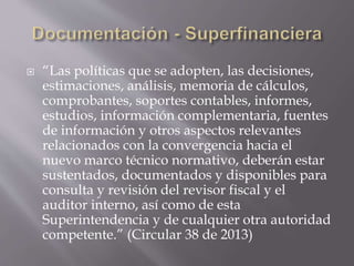  “Las políticas que se adopten, las decisiones,
estimaciones, análisis, memoria de cálculos,
comprobantes, soportes contables, informes,
estudios, información complementaria, fuentes
de información y otros aspectos relevantes
relacionados con la convergencia hacia el
nuevo marco técnico normativo, deberán estar
sustentados, documentados y disponibles para
consulta y revisión del revisor fiscal y el
auditor interno, así como de esta
Superintendencia y de cualquier otra autoridad
competente.” (Circular 38 de 2013)
 