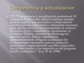  “37.7 Competencia y actualización profesional. El
Contador Público sólo deberá contratar trabajos
para lo cual él o sus asociados o colaboradores
cuenten con las capacidades e idoneidad necesaria
para que los servicios comprometidos se realicen
en forma eficaz y satisfactoria. Igualmente, el
Contador Público, mientras se mantenga en
ejercicio activo, deberá considerarse
permanentemente obligado a actualizar los
conocimientos necesarios para su actuación
profesional y especialmente aquéllos requeridos
por el bien común y los imperativos del progreso
social y económico.” (Ley 43 de 1990)
 