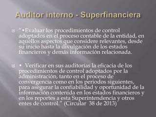  “•Evaluar los procedimientos de control
adoptados en el proceso contable de la entidad, en
aquellos aspectos que considere relevantes, desde
su inicio hasta la divulgación de los estados
financieros y demás información relacionada.
 • Verificar en sus auditorías la eficacia de los
procedimientos de control adoptados por la
administración, tanto en el proceso de
convergencia como en los periodos siguientes,
para asegurar la confiabilidad y oportunidad de la
información contenida en los estados financieros y
en los reportes a esta Superintendencia y otros
entes de control.” (Circular 38 de 2013)
 