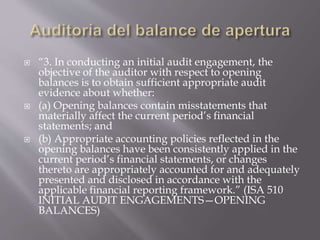  “3. In conducting an initial audit engagement, the
objective of the auditor with respect to opening
balances is to obtain sufficient appropriate audit
evidence about whether:
 (a) Opening balances contain misstatements that
materially affect the current period’s financial
statements; and
 (b) Appropriate accounting policies reflected in the
opening balances have been consistently applied in the
current period’s financial statements, or changes
thereto are appropriately accounted for and adequately
presented and disclosed in accordance with the
applicable financial reporting framework.” (ISA 510
INITIAL AUDIT ENGAGEMENTS—OPENING
BALANCES)
 