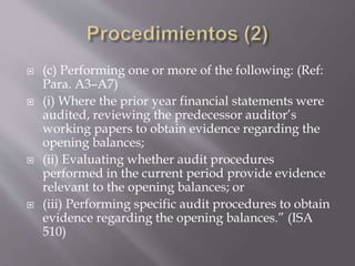  (c) Performing one or more of the following: (Ref:
Para. A3–A7)
 (i) Where the prior year financial statements were
audited, reviewing the predecessor auditor’s
working papers to obtain evidence regarding the
opening balances;
 (ii) Evaluating whether audit procedures
performed in the current period provide evidence
relevant to the opening balances; or
 (iii) Performing specific audit procedures to obtain
evidence regarding the opening balances.” (ISA
510)
 