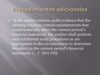  “If the auditor obtains audit evidence that the
opening balances contain misstatements that
could materially affect the current period’s
financial statements, the auditor shall perform
such additional audit procedures as are
appropriate in the circumstances to determine
the effect on the current period’s financial
statements. (…)” (ISA 510)
 