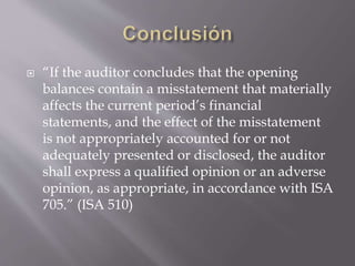 “If the auditor concludes that the opening
balances contain a misstatement that materially
affects the current period’s financial
statements, and the effect of the misstatement
is not appropriately accounted for or not
adequately presented or disclosed, the auditor
shall express a qualified opinion or an adverse
opinion, as appropriate, in accordance with ISA
705.” (ISA 510)
 