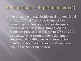  “En virtud de lo establecido en el numeral 3 del
artículo 207 del Código de Comercio, se
requiere que el Revisor Fiscal evalúe que el
proceso de convergencia cumpla con los
requisitos previstos en el Decreto 2784 de 2012
y su anexo, y las normas que lo deroguen,
sustituyan o modifiquen, así como con las
demás instrucciones que sobre esta materia
expida esta Superintendencia.
 