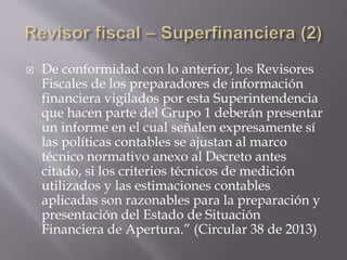  De conformidad con lo anterior, los Revisores
Fiscales de los preparadores de información
financiera vigilados por esta Superintendencia
que hacen parte del Grupo 1 deberán presentar
un informe en el cual señalen expresamente sí
las políticas contables se ajustan al marco
técnico normativo anexo al Decreto antes
citado, si los criterios técnicos de medición
utilizados y las estimaciones contables
aplicadas son razonables para la preparación y
presentación del Estado de Situación
Financiera de Apertura.” (Circular 38 de 2013)
 