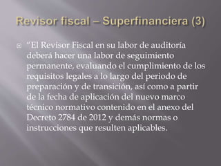  “El Revisor Fiscal en su labor de auditoría
deberá hacer una labor de seguimiento
permanente, evaluando el cumplimiento de los
requisitos legales a lo largo del periodo de
preparación y de transición, así como a partir
de la fecha de aplicación del nuevo marco
técnico normativo contenido en el anexo del
Decreto 2784 de 2012 y demás normas o
instrucciones que resulten aplicables.
 
