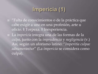  “Falta de conocimientos o de la práctica que
cabe exigir a uno en una profesión, arte u
oficio. ǁ Torpeza. ǁ Inexperiencia.
 La impericia integra una de las formas de la
culpa, junto con la imprudencia y negligencia (v.)
Así, según un aforismo latino: “Imperitia culpae
adnumerantur” (La impericia se considera como
culpa).
 