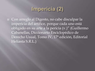  Con arreglo al Digesto, no cabe disculpar la
impericia del artífice, porque cada uno está
obligado en su arte a la pericia (v.)” (Guillermo
Cabanellas, Diccionario Enciclopédico de
Derecho Usual, Tomo IV, 17ª edición, Editorial
Heliasta S.R.L.)
 
