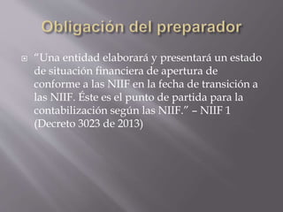  “Una entidad elaborará y presentará un estado
de situación financiera de apertura de
conforme a las NIIF en la fecha de transición a
las NIIF. Éste es el punto de partida para la
contabilización según las NIIF.” – NIIF 1
(Decreto 3023 de 2013)
 