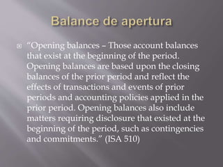  “Opening balances – Those account balances
that exist at the beginning of the period.
Opening balances are based upon the closing
balances of the prior period and reflect the
effects of transactions and events of prior
periods and accounting policies applied in the
prior period. Opening balances also include
matters requiring disclosure that existed at the
beginning of the period, such as contingencies
and commitments.” (ISA 510)
 