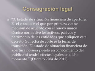  “3. Estado de situación financiera de apertura:
Es el estado en el que por primera vez se
medirán de acuerdo con el nuevo marco
técnico normativo los activos, pasivos y
patrimonio de las entidades que apliquen este
decreto. Su fecha de corte es la fecha de
transición. El estado de situación financiera de
apertura no será puesto en conocimiento del
público ni tendrá efectos legales en dicho
momento.” (Decreto 2784 de 2012)
 