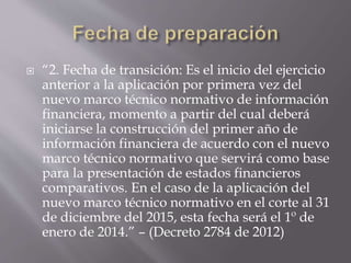  “2. Fecha de transición: Es el inicio del ejercicio
anterior a la aplicación por primera vez del
nuevo marco técnico normativo de información
financiera, momento a partir del cual deberá
iniciarse la construcción del primer año de
información financiera de acuerdo con el nuevo
marco técnico normativo que servirá como base
para la presentación de estados financieros
comparativos. En el caso de la aplicación del
nuevo marco técnico normativo en el corte al 31
de diciembre del 2015, esta fecha será el 1º de
enero de 2014.” – (Decreto 2784 de 2012)
 