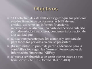  “1 El objetivo de esta NIIF es asegurar que los primeros
estados financieros conforme a las NIIF de una
entidad, así como sus informes financieros
intermedios, relativos a una parte del periodo cubierto
por tales estados financieros, contienen información de
alta calidad que:
 (a) sea transparente para los usuarios y comparable
para todos los periodos en que se presenten;
 (b) suministre un punto de partida adecuado para la
contabilización según las Normas Internacionales de
Información Financiera (NIIF); y
 (c)pueda ser obtenida a un costo qué no exceda a sus
beneficios.” – NIIF 1 (Decreto 3023 de 2013)
 