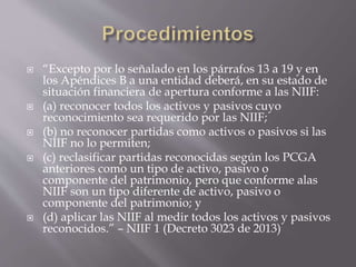  “Excepto por lo señalado en los párrafos 13 a 19 y en
los Apéndices B a una entidad deberá, en su estado de
situación financiera de apertura conforme a las NIIF:
 (a) reconocer todos los activos y pasivos cuyo
reconocimiento sea requerido por las NIIF;
 (b) no reconocer partidas como activos o pasivos si las
NIIF no lo permiten;
 (c) reclasificar partidas reconocidas según los PCGA
anteriores como un tipo de activo, pasivo o
componente del patrimonio, pero que conforme alas
NIIF son un tipo diferente de activo, pasivo o
componente del patrimonio; y
 (d) aplicar las NIIF al medir todos los activos y pasivos
reconocidos.” – NIIF 1 (Decreto 3023 de 2013)
 