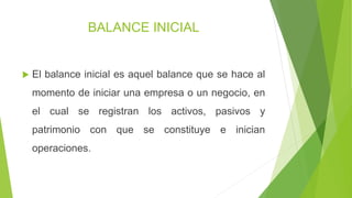 BALANCE INICIAL
 El balance inicial es aquel balance que se hace al
momento de iniciar una empresa o un negocio, en
el cual se registran los activos, pasivos y
patrimonio con que se constituye e inician
operaciones.
 