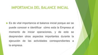IMPORTANCIA DEL BALANCE INICIAL
Es de vital importancia el balance inicial porque así se
puede conocer e identificar cómo esta la Empresa al
momento de iniciar operaciones, y de este se
desprenden otros aspectos importantes durante la
ejecución de las actividades correspondientes a
la empresa.