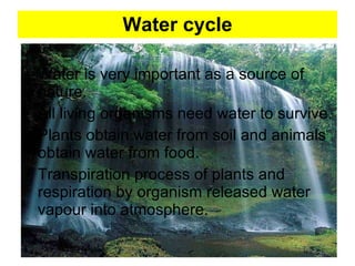Water cycle Water is very important as a source of nature. All living organisms need water to survive. Plants obtain water from soil and animals obtain water from food. Transpiration process of plants and respiration by organism released water vapour into atmosphere.