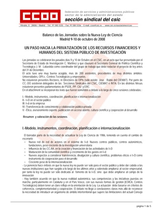 federación de servicios y administraciones públicas
                                                s ect or de la ad min istr ac ión de l e sta do
                                                sección sindical del csic
Vitrubio, 8 · 28006 – Madrid · Tel.: 91 585 5335 · Fax: 91 585 5336 · E-mail: ccoo@csic.es · www.csic.es/asociaciones/ccoo




                        Balance de las Jornadas sobre la Nueva Ley de Ciencia
                                    Madrid 9-10 de octubre de 2008

    UN PASO HACIA LA PRIVATIZACIÓN DE LOS RECURSOS FINANCIEROS Y
           HUMANOS DEL SISTEMA PÚBLICO DE INVESTIGACIÓN
  Las jornadas se celebraron los pasados días 9 y 10 de Octubre en el CSIC, en un acto que fue presentado por el
  Secretario de Estado de Investigación C. Martinez y que clausuró el Secretario General de Política Científica y
  Tecnológica J. M . Labastida como coordinador del grupo de trabajo que debe redactar el proyecto de ley antes
  del 31 de Diciembre.
  El acto tuvo una muy buena acogida, mas de 200 asistentes, procedentes de muy distintos ámbitos:
  Universidades, OPI.s , Centros Tecnológicos y empresarios.
  No estuvieron presentes Rectores, ni Directores de OPIs (sólo asistió Jose Rubio del CIEMAT). Por parte de
  CC..OO asistieron delegados de las Secciones Sindicales del CSIC, CIEMAT e INTA. En las distintas Mesas
  estuvieron presentes parlamentarios de PSOE, PP. CiU y ERC
  En el attachment se incorporan los texto que fueron sometidos a debate a lo largo de cinco sesiones celebradas :

  I.- Modelo, instrumentos, coordinación, planificación e internacionalización
  II.- I+D en el sector público
  III. I+d en la empresa
  IV.-Transferencia de conocimiento y colaboración público-privada
  V.- Ética, asesoramiento experto, publicación en acceso abierto, cultura científica y cooperación al desarrollo

  Resumen y valoración de las sesiones



  I.-Modelo, instrumentos, coordinación, planificación e internacionalización
    El borrador parte de la necesidad de actualizar la Ley de Ciencia de 1986, teniendo en cuenta el cambio de
  escenario
    - Nueva red de red de actores en el sistema de I+d: Nuevos centros públicos, centros autonómicos,
        fundaciones, peso creciente de la investigación universitaria
    - Influencia de las CC.AA. en la creación y financiación de las actividades de I+D
    - Maduración de la comunidad científica y crecimiento de los gastos en I+d
    - Nuevos aspectos a considerar transferencia, divulgación y cultura científica, problemas éticos e I+D como
        instrumento de cooperación para el desarrollo
    - Creciente peso de la internacionalización
  - La ponencia hace énfasis en que la nueva ley no puede ser solo para el sector público y debe dar cabida a las
  nuevas instituciones que han surgido a lo largo de los últimos años y sobretodo ampliarse al sector empresarial,
  por tanto la ley no puede ser sólo dedicada al fomento de la I+D, sino que debe ampliarse al campo de la
  innovación
  - Hay también acuerdo en que la nueva realidad autonómica, sus competencias y las iniciativas puestas en
  marcha, particularmente en Cataluña y en el País Vasco, con sus nuevas formas de gestión (ICREA, Centros
  Tecnológicos) deben tener un claro reflejo en la orientación de la Ley. La actuación debe basarse en criterios de
  coherencia, complementariedad y cooperación. El debate no llegó a conclusiones claras más allá de reconocer
  la necesidad de introducir un organismo de ámbito interterritorial que supere las limitaciones del actual Consejo



                                                                                                                             página 1 de 5
 