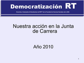 Democratización RT Docentes, Graduados & Estudiantes de RRTT de la Facultad de Ciencias Sociales de la UBA Nuestra acción en la Junta de Carrera Año 2010 